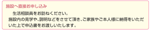 STEP2：施設へ直接お申し込み＞生活相談員をお訪ねください。施設内の見学や、説明などをさせて頂き、ご家族やご本人様に納得をいただいた上で申込書をお渡しいたします。